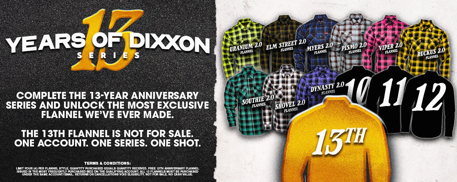 13 Years of Dixxon Series. Complete the 13-Year Anniversary Series and unlock the most exclusive flannel we've ever made. The 13th flannel is not for sale. One account. One series. One shot.